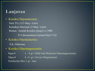 • Koreksi Hiponatremia :
Nacl 3% ( 513 Meq / Liter)
Kenaikan Maximal 12 Meq / Liter)
Rumus : Jumlah Koreksi (meq/L) x 1000
513 (Konsentrasi Larutan Nacl 3 %)
• Koreksi Hipokalsemia :
Ca. Glukonas
• Koreksi Hipomagnesemia
Mgso4 1 – 4 gr ( Mild And Moderate Hipomagnesemia)
Mgso4 4 - 6 gr ( Severe Magnisemia)
Pemberian Max 1 gr / Jam
 