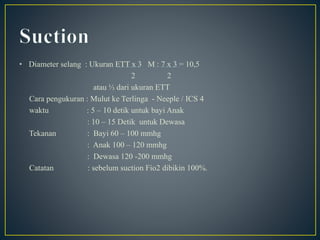 • Diameter selang : Ukuran ETT x 3 M : 7 x 3 = 10,5
2 2
atau ⅓ dari ukuran ETT
Cara pengukuran : Mulut ke Terlinga - Neeple / ICS 4
waktu : 5 – 10 detik untuk bayi Anak
: 10 – 15 Detik untuk Dewasa
Tekanan : Bayi 60 – 100 mmhg
: Anak 100 – 120 mmhg
: Dewasa 120 -200 mmhg
Catatan : sebelum suction Fio2 dibikin 100%.
 