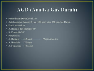  Pemeriksaan Darah Arteri 2cc
 Anti koagulan Heparin 0,1 cc (500 unit) atau 250 unit/1cc Darah .
 Posisi penusukan :
 A. Radialis dan Brahialis 45°
 A. Femuralis 90°
 Penekanan :
 A. Radialis 5 Menit Wajib Allen tes
 A. Brahialis 7 Menit
 A. Femuralis 10 Menit
 