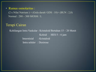• Rumus osmolaritas :
(2 x Nilai Natrium ) + (Gula darah/ GDS : 18)+ (BUN : 2,8)
Normal : 280 – 300 MOSM / L
Terapi Cairan
Kehilangan Intra Vaskular : Kristaloid Bertahan 15 – 20 Menit
Koloid HES 5 – 6 jam
Interstisial : Kristaloid
Intra seluler : Dextrose
 