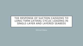 THE RESPONSE OF SUCTION CAISSONS TO
LONG-TERM LATERAL CYCLIC LOADING IN
SINGLE-LAYER AND LAYERED SEABEDS
Michael Adane
 