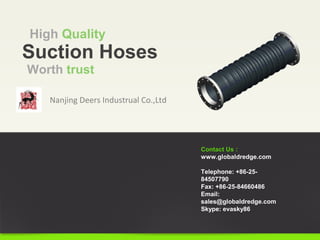 Nanjing Deers Industrual Co.,Ltd
Suction Hoses
High Quality
Contact Us :
www.globaldredge.com
Telephone: +86-25-
84507790
Fax: +86-25-84660486
Email:
sales@globaldredge.com
Skype: evasky86
Worth trust
 