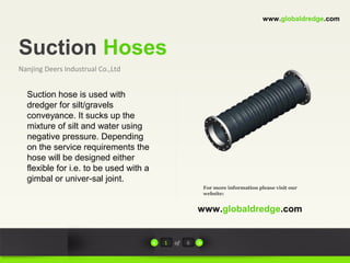 Suction Hoses
Nanjing Deers Industrual Co.,Ltd
For more information please visit our
website:
www.globaldredge.com
1 of 6
www.globaldredge.com
Suction hose is used with
dredger for silt/gravels
conveyance. It sucks up the
mixture of silt and water using
negative pressure. Depending
on the service requirements the
hose will be designed either
flexible for i.e. to be used with a
gimbal or univer-sal joint.
 