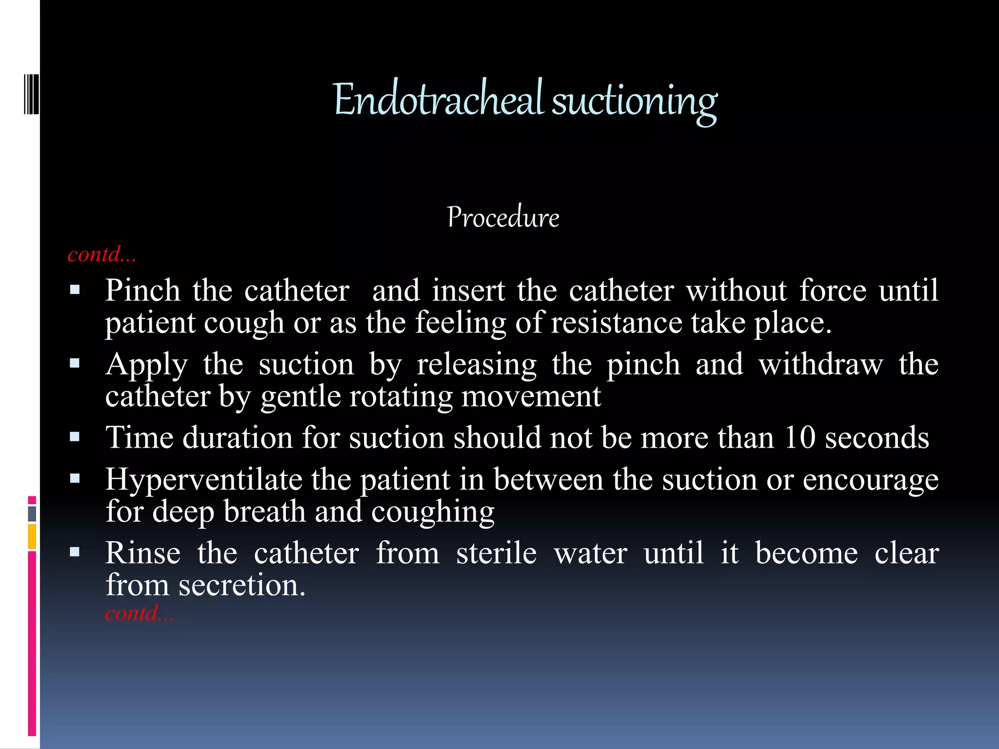 Endotrachealsuctioning
Procedure
contd...
 Pinch the catheter and insert the catheter without force until
patient cough or as the feeling of resistance take place.
 Apply the suction by releasing the pinch and withdraw the
catheter by gentle rotating movement
 Time duration for suction should not be more than 10 seconds
 Hyperventilate the patient in between the suction or encourage
for deep breath and coughing
 Rinse the catheter from sterile water until it become clear
from secretion.
contd...
 