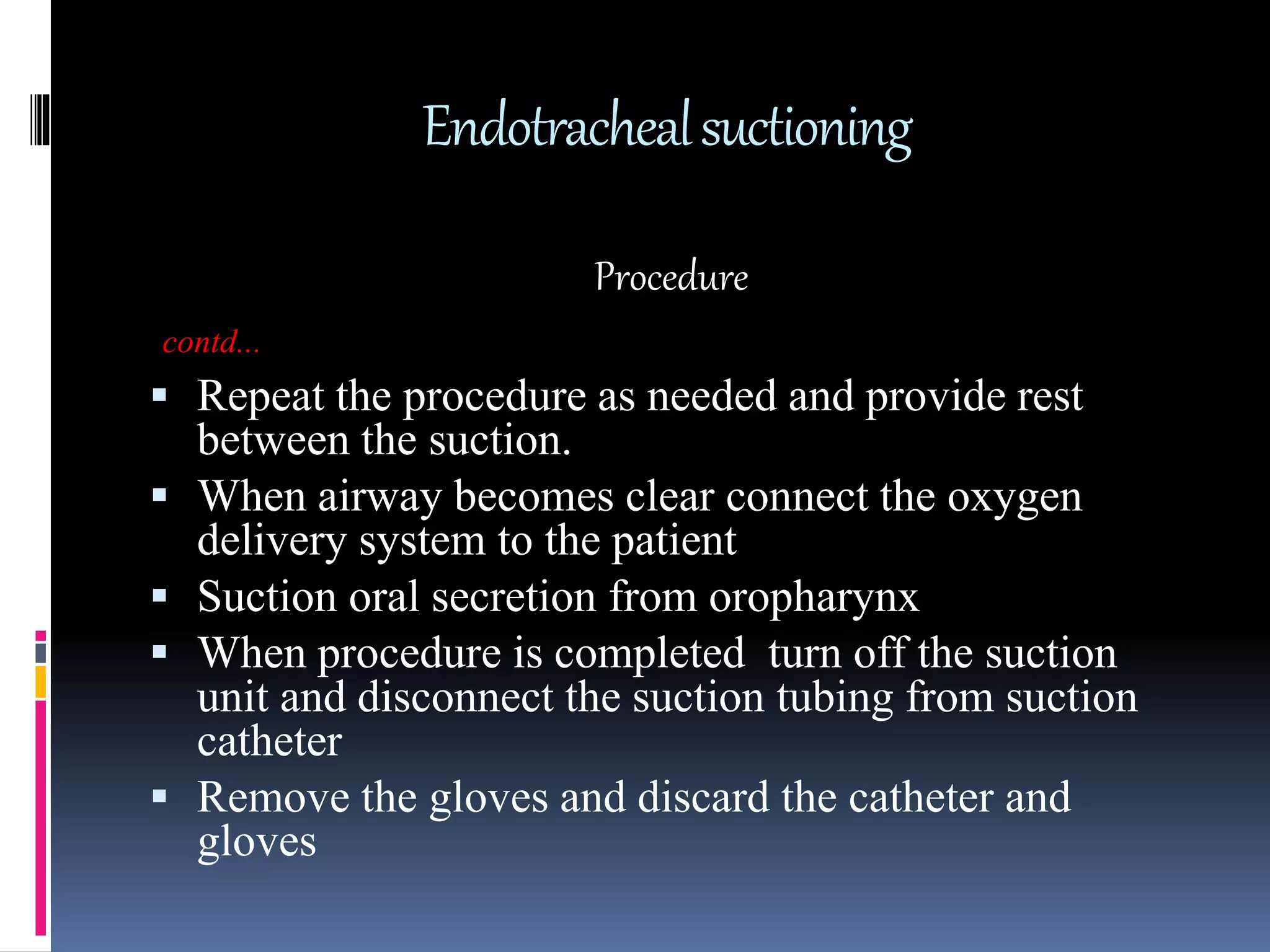 Endotrachealsuctioning
Procedure
contd...
 Repeat the procedure as needed and provide rest
between the suction.
 When airway becomes clear connect the oxygen
delivery system to the patient
 Suction oral secretion from oropharynx
 When procedure is completed turn off the suction
unit and disconnect the suction tubing from suction
catheter
 Remove the gloves and discard the catheter and
gloves
 