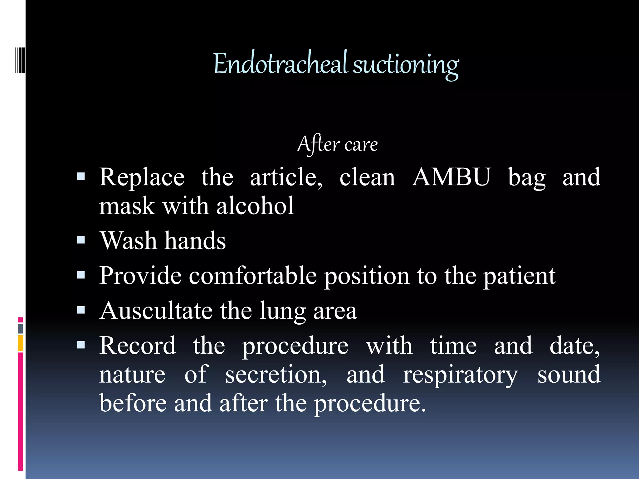 Endotrachealsuctioning
After care
 Replace the article, clean AMBU bag and
mask with alcohol
 Wash hands
 Provide comfortable position to the patient
 Auscultate the lung area
 Record the procedure with time and date,
nature of secretion, and respiratory sound
before and after the procedure.
 