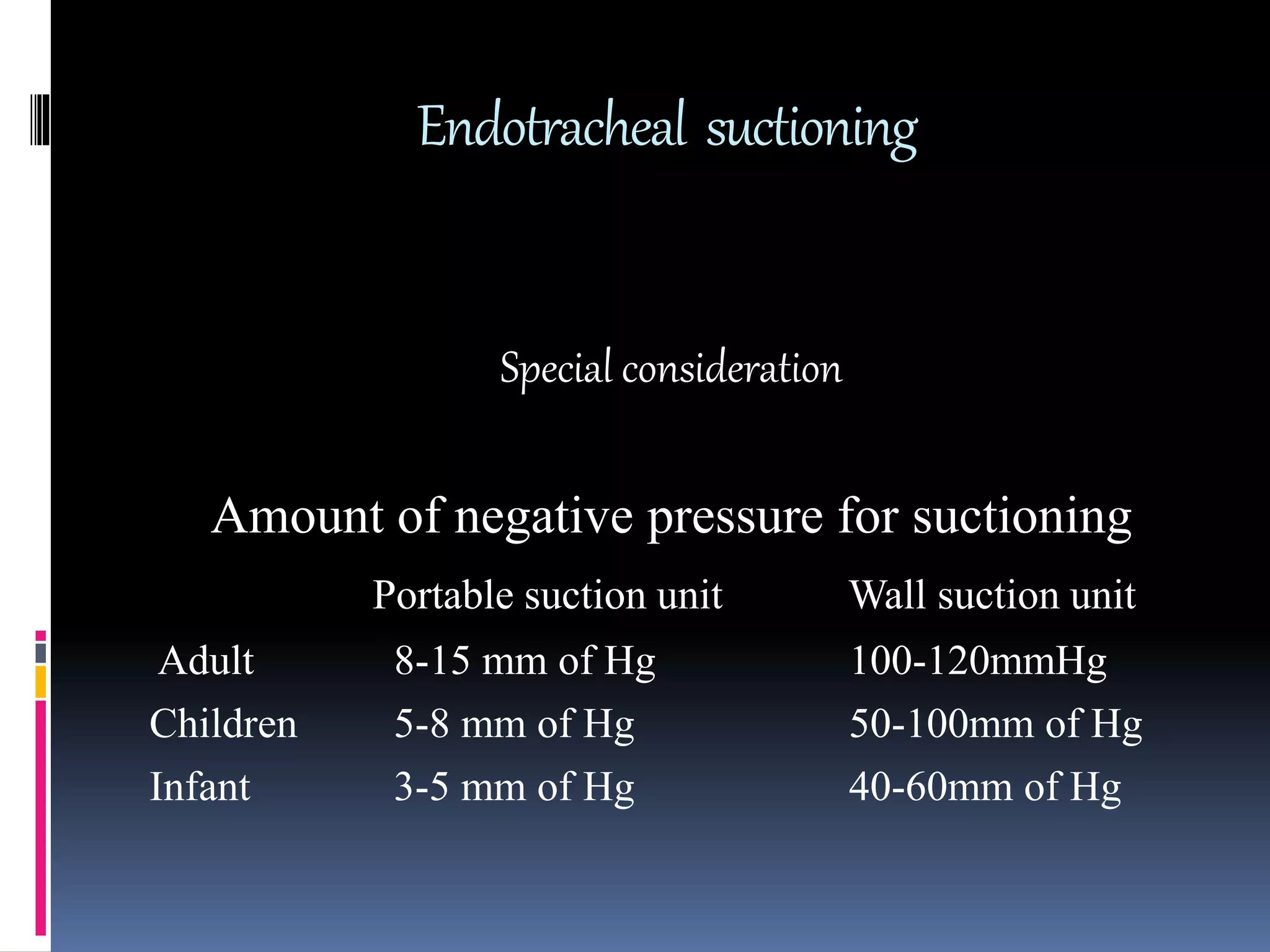 Endotracheal suctioning
Special consideration
Amount of negative pressure for suctioning
Portable suction unit Wall suction unit
Adult 8-15 mm of Hg 100-120mmHg
Children 5-8 mm of Hg 50-100mm of Hg
Infant 3-5 mm of Hg 40-60mm of Hg
 