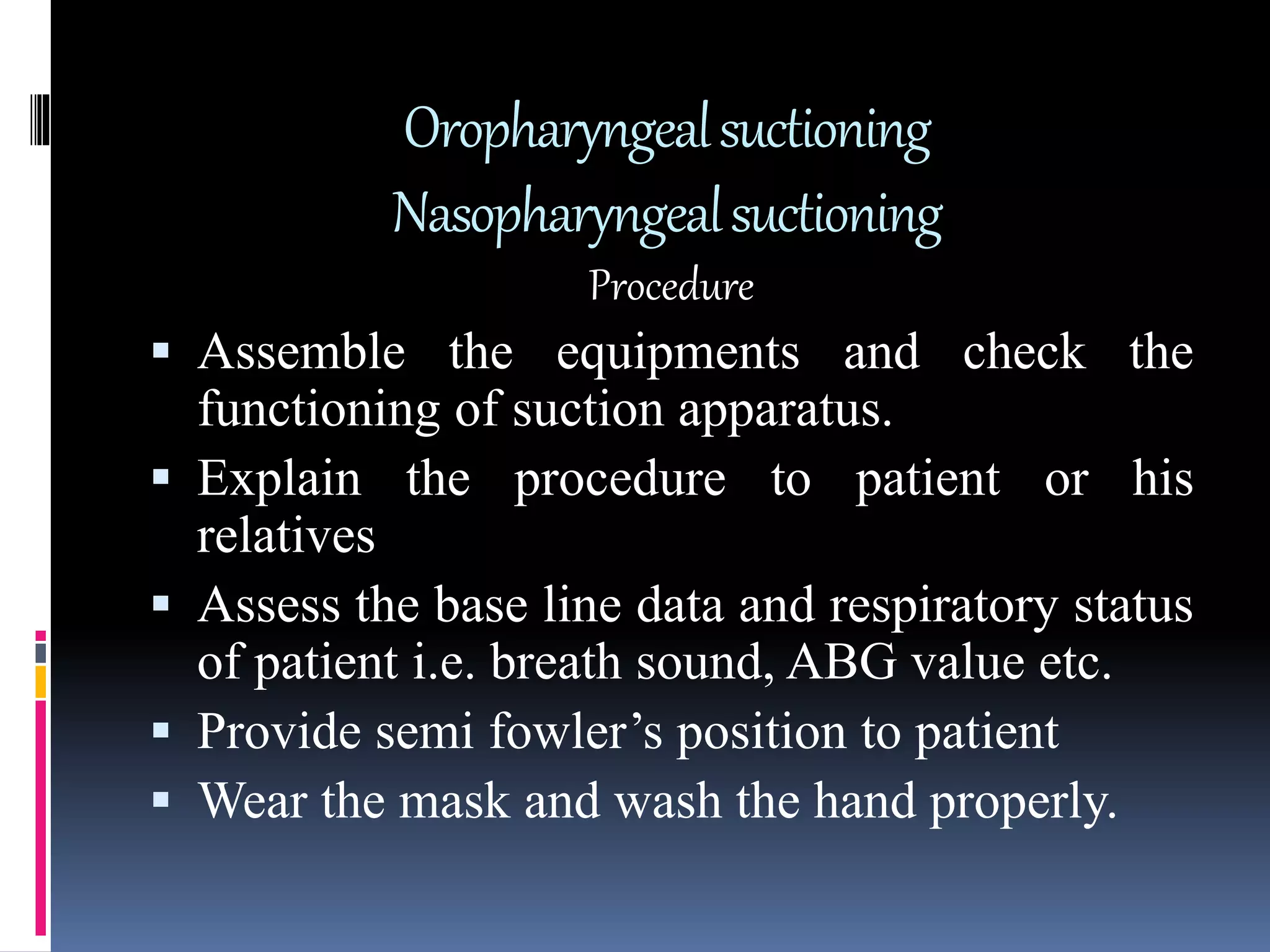 Oropharyngealsuctioning
Nasopharyngealsuctioning
Procedure
 Assemble the equipments and check the
functioning of suction apparatus.
 Explain the procedure to patient or his
relatives
 Assess the base line data and respiratory status
of patient i.e. breath sound, ABG value etc.
 Provide semi fowler’s position to patient
 Wear the mask and wash the hand properly.
 