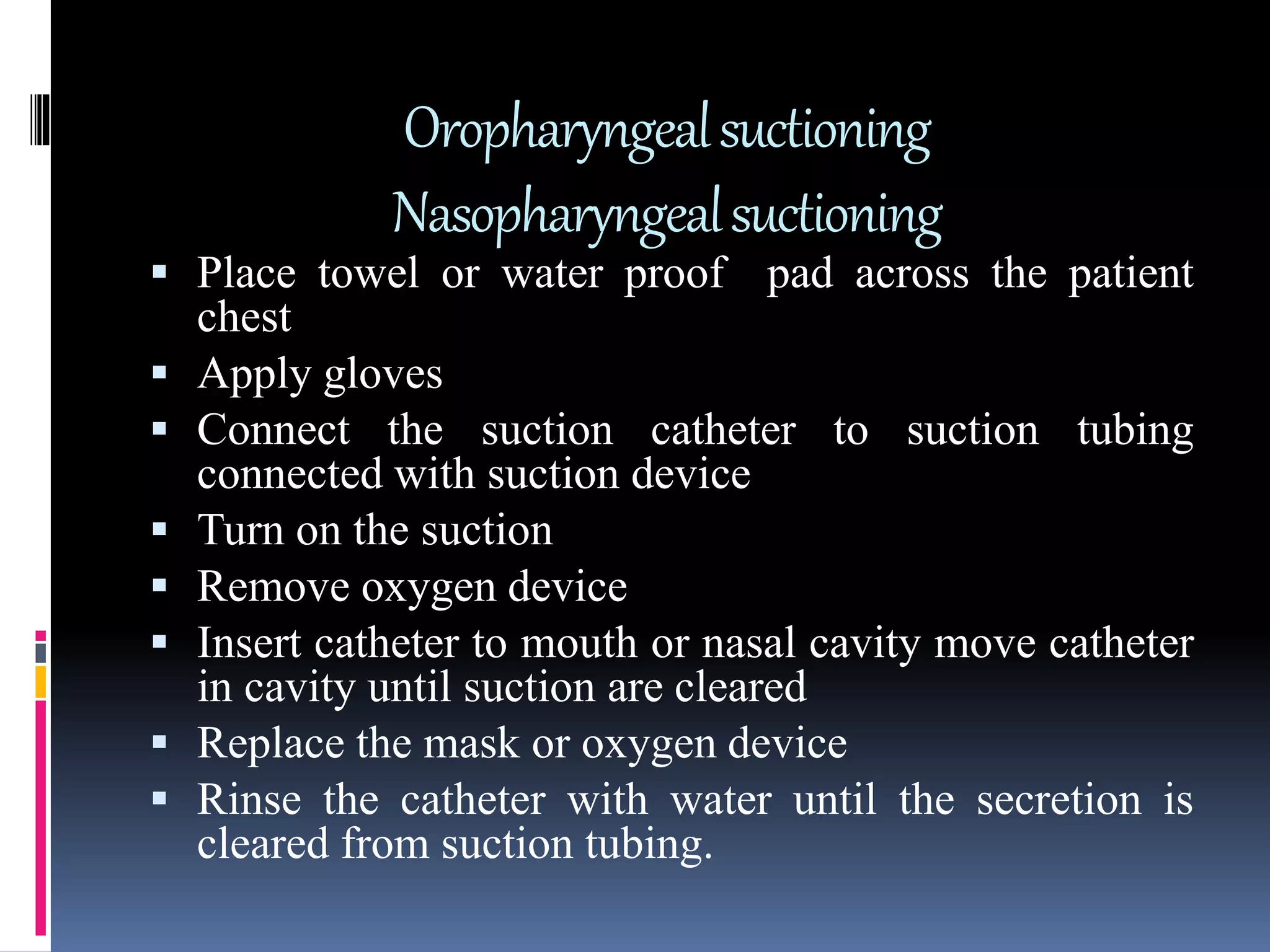 Oropharyngealsuctioning
Nasopharyngealsuctioning
 Place towel or water proof pad across the patient
chest
 Apply gloves
 Connect the suction catheter to suction tubing
connected with suction device
 Turn on the suction
 Remove oxygen device
 Insert catheter to mouth or nasal cavity move catheter
in cavity until suction are cleared
 Replace the mask or oxygen device
 Rinse the catheter with water until the secretion is
cleared from suction tubing.
 