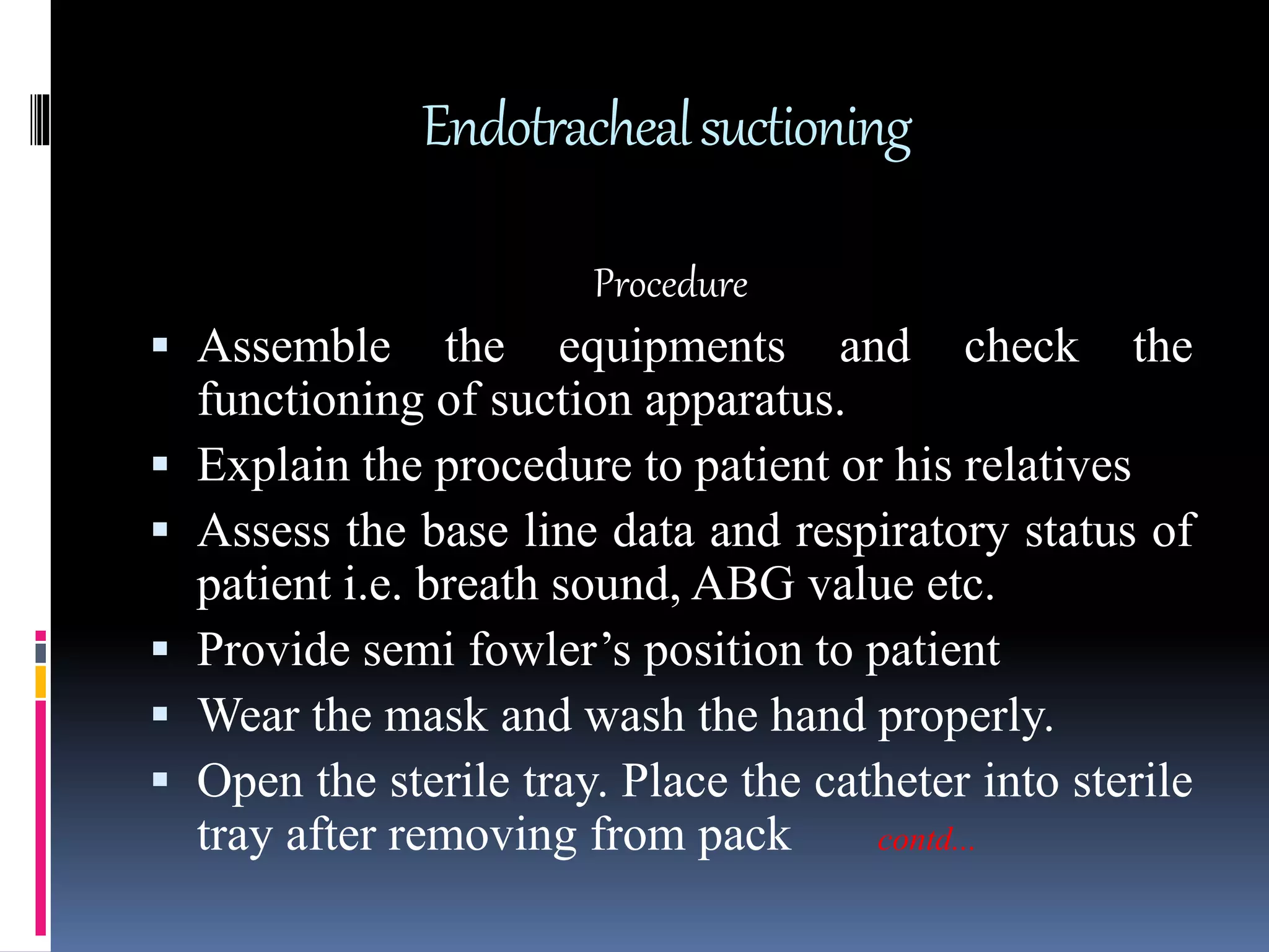 Endotrachealsuctioning
Procedure
 Assemble the equipments and check the
functioning of suction apparatus.
 Explain the procedure to patient or his relatives
 Assess the base line data and respiratory status of
patient i.e. breath sound, ABG value etc.
 Provide semi fowler’s position to patient
 Wear the mask and wash the hand properly.
 Open the sterile tray. Place the catheter into sterile
tray after removing from pack contd...
 
