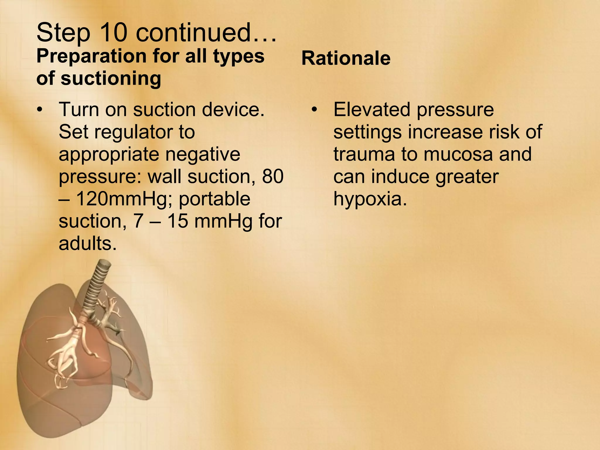 Step 10 continued… Preparation for all types of suctioning Turn on suction device. Set regulator to appropriate negative pressure: wall suction, 80 – 120mmHg; portable suction, 7 – 15 mmHg for adults. Rationale Elevated pressure settings increase risk of trauma to mucosa and can induce greater hypoxia. 