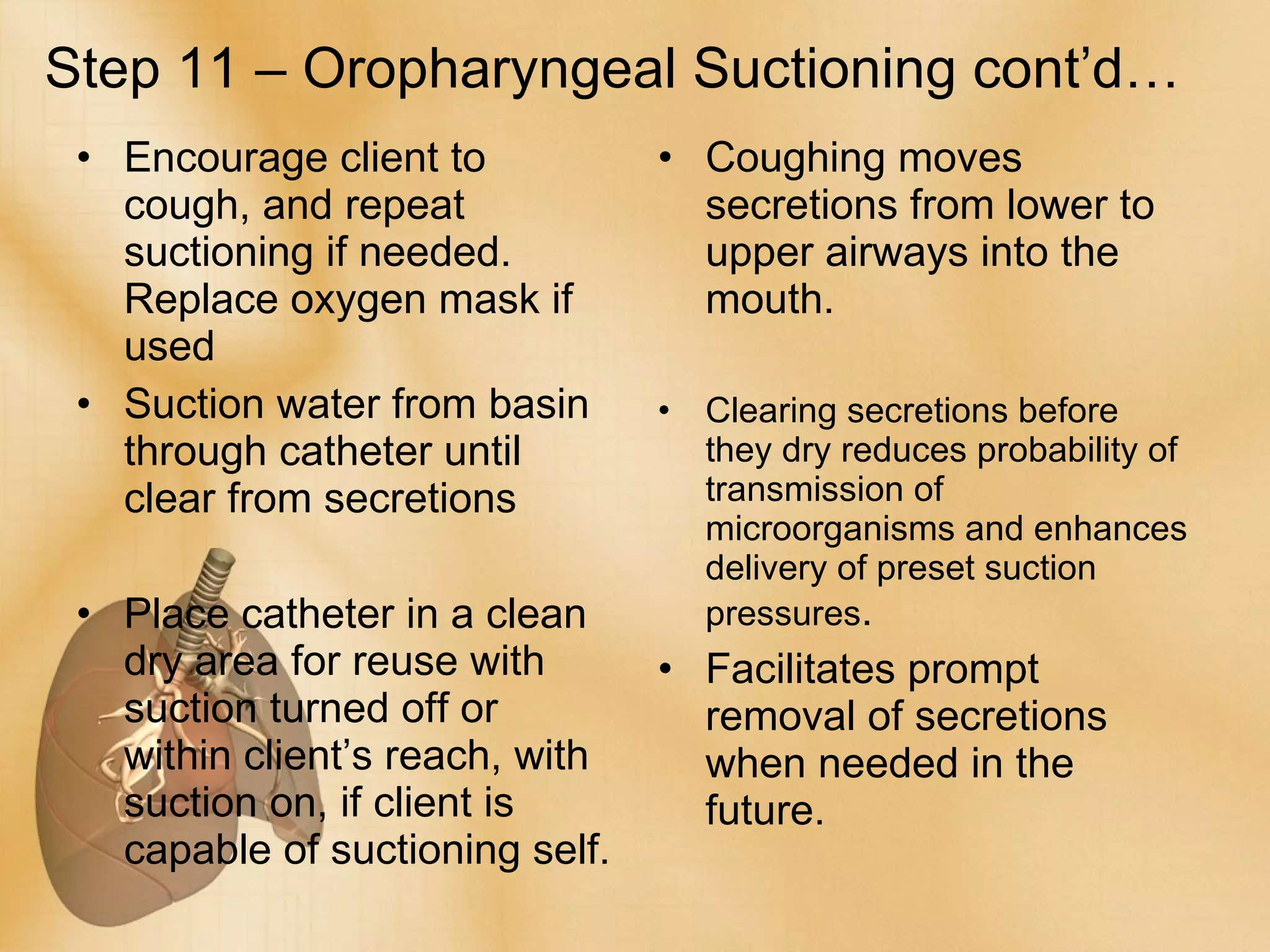 Step 11 – Oropharyngeal Suctioning cont’d… Encourage client to cough, and repeat suctioning if needed. Replace oxygen mask if used Suction water from basin through catheter until clear from secretions Place catheter in a clean dry area for reuse with suction turned off or within client’s reach, with suction on, if client is capable of suctioning self. Coughing moves secretions from lower to upper airways into the mouth. Clearing secretions before they dry reduces probability of transmission of microorganisms and enhances delivery of preset suction pressures . Facilitates prompt removal of secretions when needed in the future. 