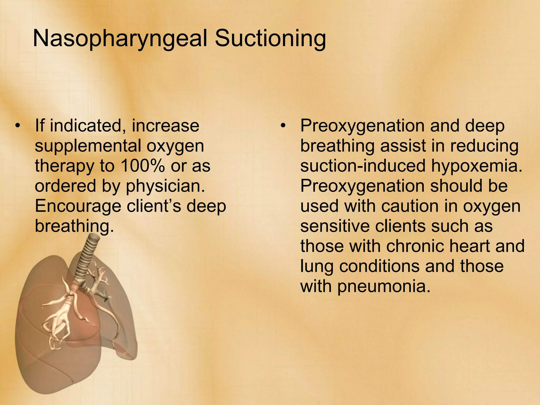 Nasopharyngeal Suctioning If indicated, increase supplemental oxygen therapy to 100% or as ordered by physician. Encourage client’s deep breathing. Preoxygenation and deep breathing assist in reducing suction-induced hypoxemia. Preoxygenation should be used with caution in oxygen sensitive clients such as those with chronic heart and lung conditions and those with pneumonia. 