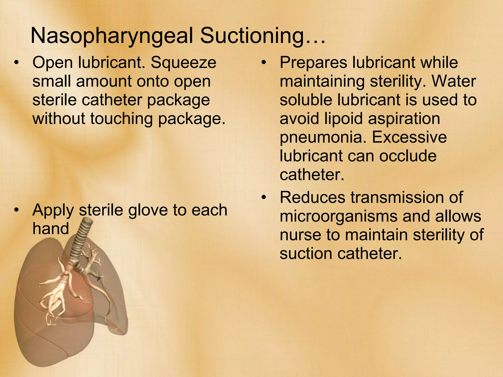 Nasopharyngeal Suctioning… Open lubricant. Squeeze small amount onto open sterile catheter package without touching package. Apply sterile glove to each hand Prepares lubricant while maintaining sterility. Water soluble lubricant is used to avoid lipoid aspiration pneumonia. Excessive lubricant can occlude catheter. Reduces transmission of microorganisms and allows nurse to maintain sterility of suction catheter. 