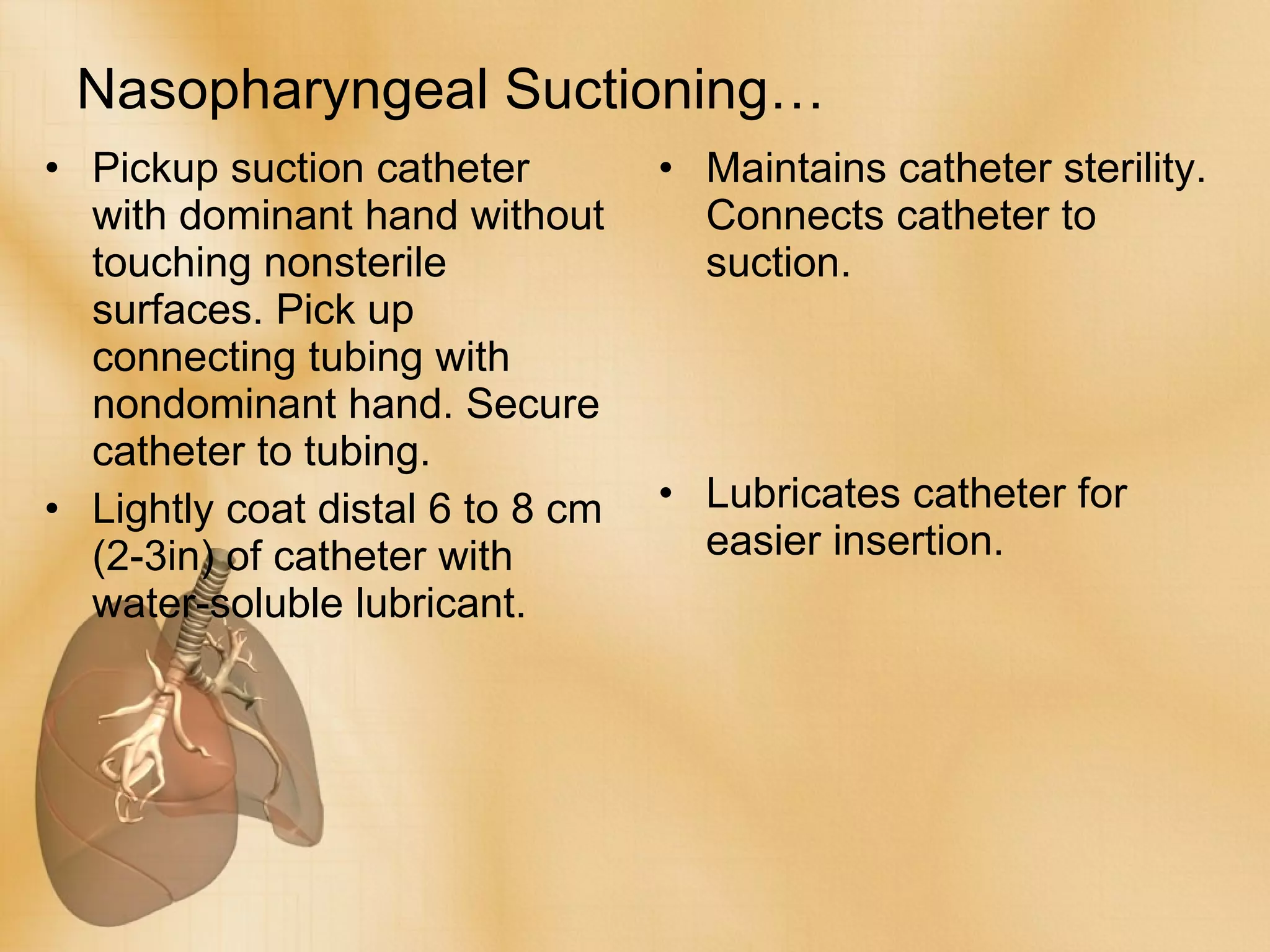 Nasopharyngeal Suctioning… Pickup suction catheter with dominant hand without touching nonsterile surfaces. Pick up connecting tubing with nondominant hand. Secure catheter to tubing. Lightly coat distal 6 to 8 cm (2-3in) of catheter with water-soluble lubricant.  Maintains catheter sterility. Connects catheter to suction. Lubricates catheter for easier insertion. 