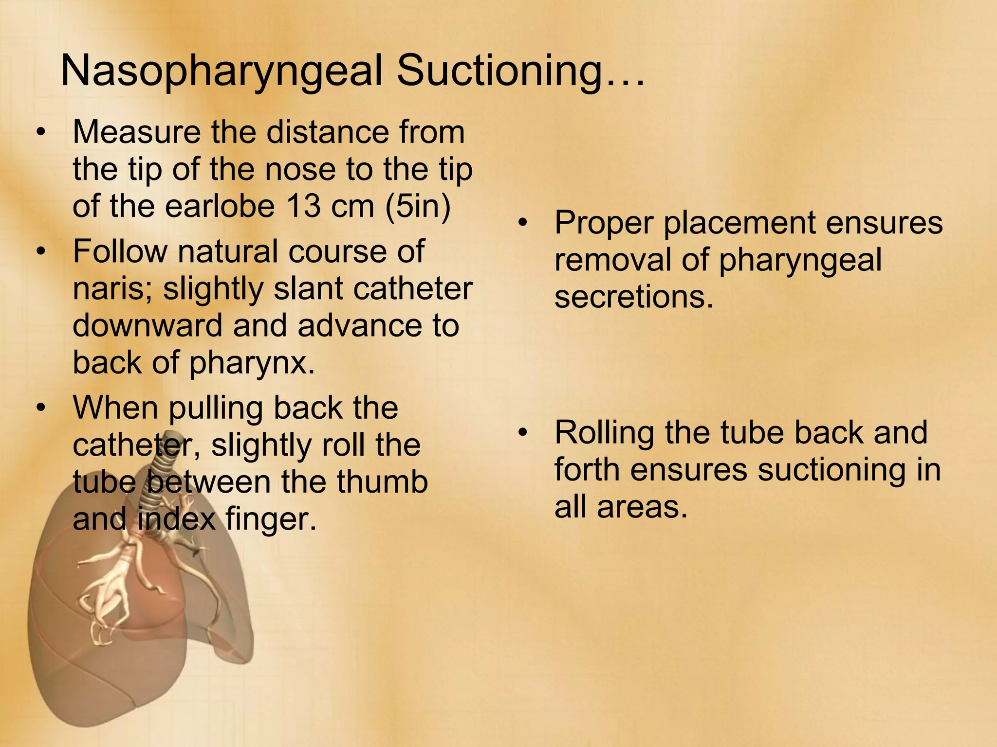 Nasopharyngeal Suctioning… Measure the distance from the tip of the nose to the tip of the earlobe 13 cm (5in) Follow natural course of naris; slightly slant catheter downward and advance to back of pharynx. When pulling back the catheter, slightly roll the tube between the thumb and index finger. Proper placement ensures removal of pharyngeal secretions. Rolling the tube back and forth ensures suctioning in all areas. 
