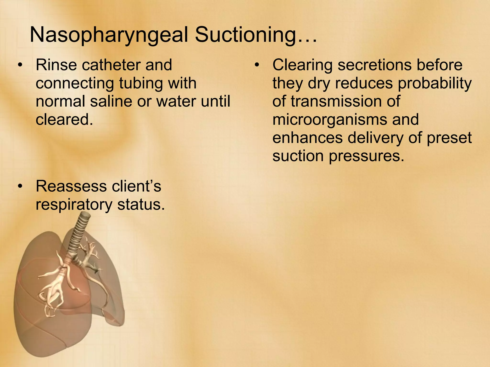 Nasopharyngeal Suctioning… Rinse catheter and connecting tubing with normal saline or water until cleared. Reassess client’s respiratory status. Clearing secretions before they dry reduces probability of transmission of microorganisms and enhances delivery of preset suction pressures. 