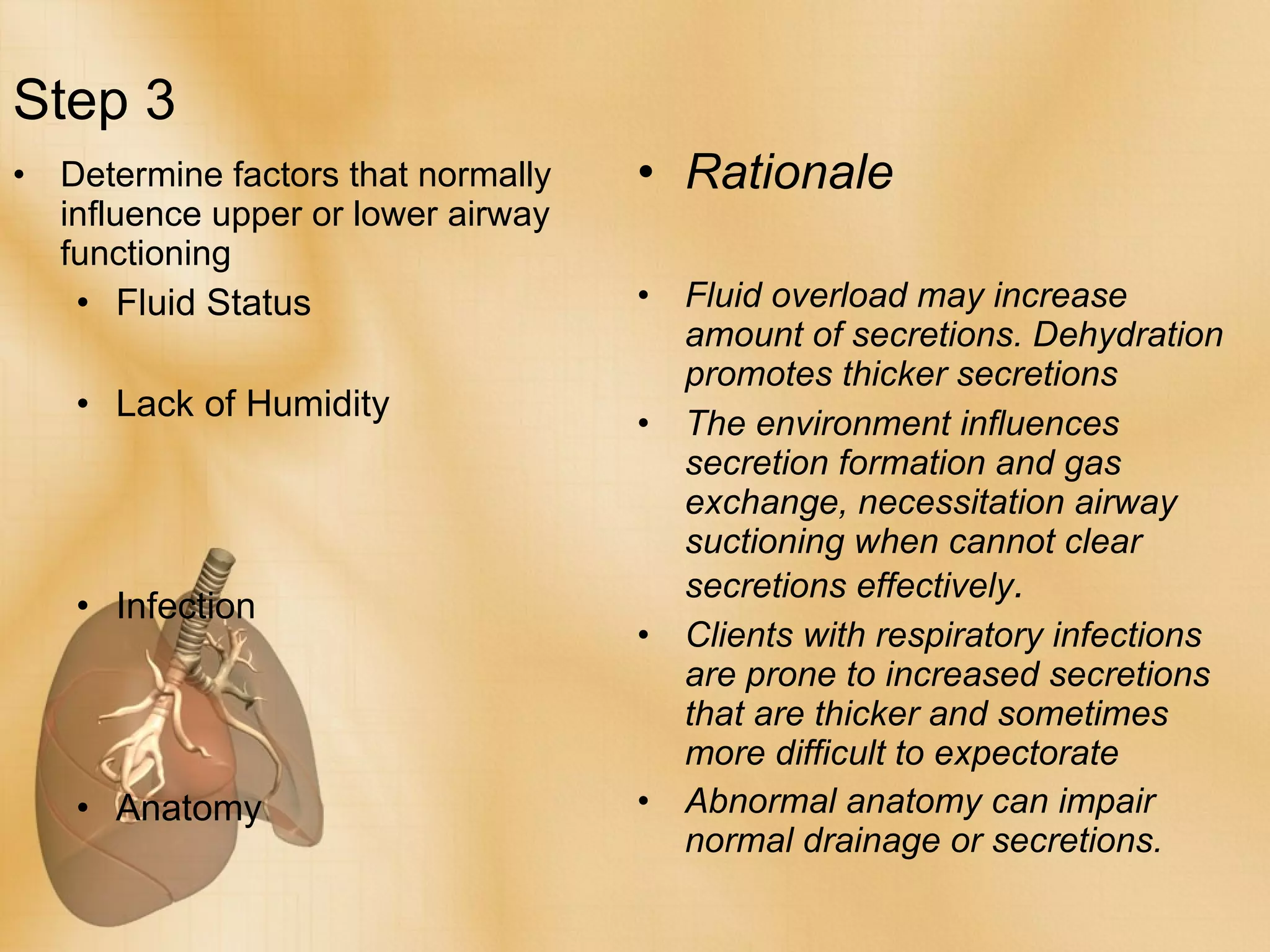 Step 3 Determine factors that normally influence upper or lower airway functioning Fluid Status Lack of Humidity Infection Anatomy Rationale Fluid overload may increase amount of secretions. Dehydration promotes thicker secretions The environment influences secretion formation and gas exchange, necessitation airway suctioning when cannot clear secretions effectively . Clients with respiratory infections are prone to increased secretions that are thicker and sometimes more difficult to expectorate Abnormal anatomy can impair normal drainage or secretions. 