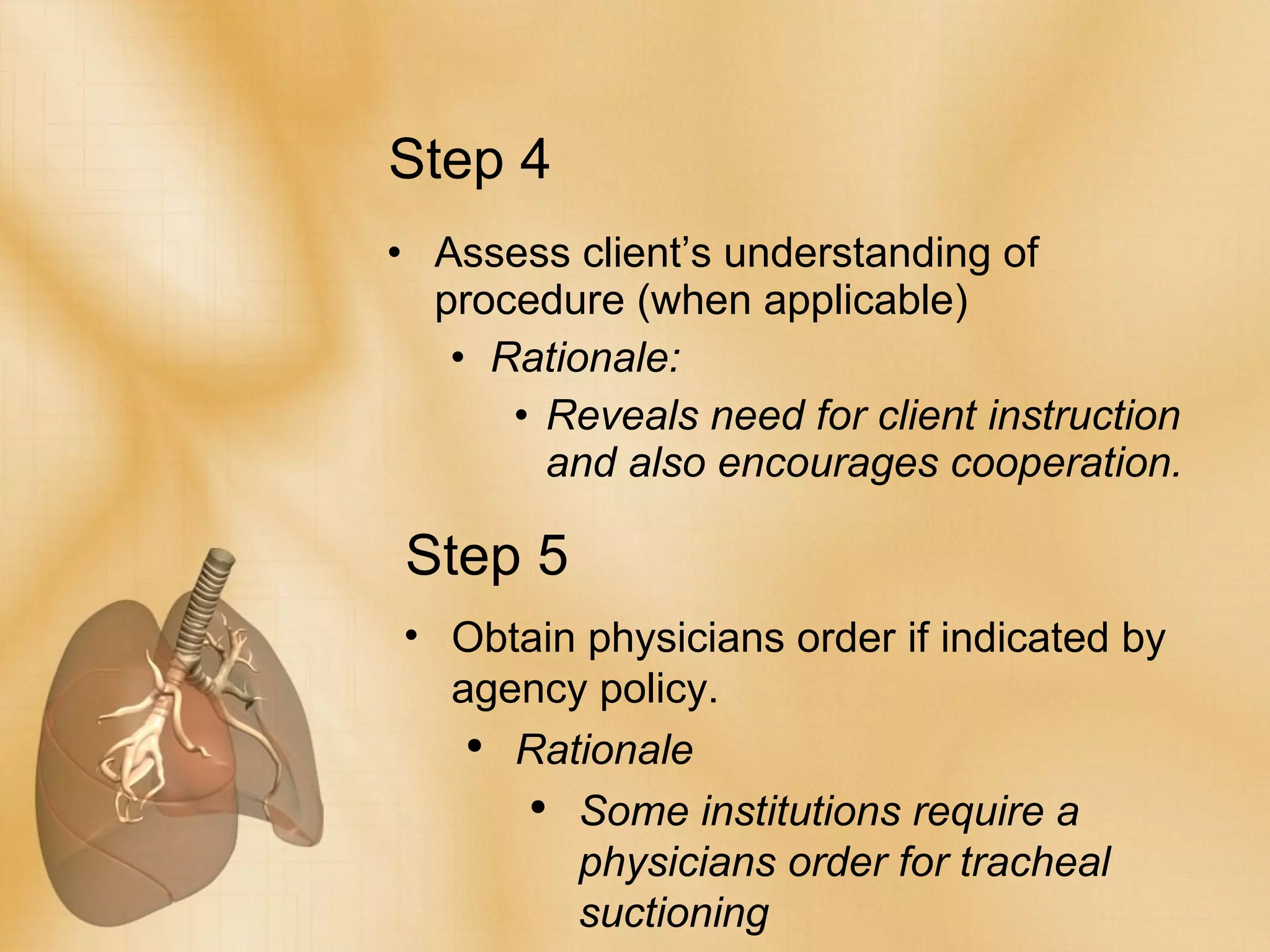Step 4 Assess client’s understanding of procedure (when applicable) Rationale: Reveals need for client instruction and also encourages cooperation. Step 5 Obtain physicians order if indicated by agency policy. Rationale Some institutions require a physicians order for tracheal suctioning 
