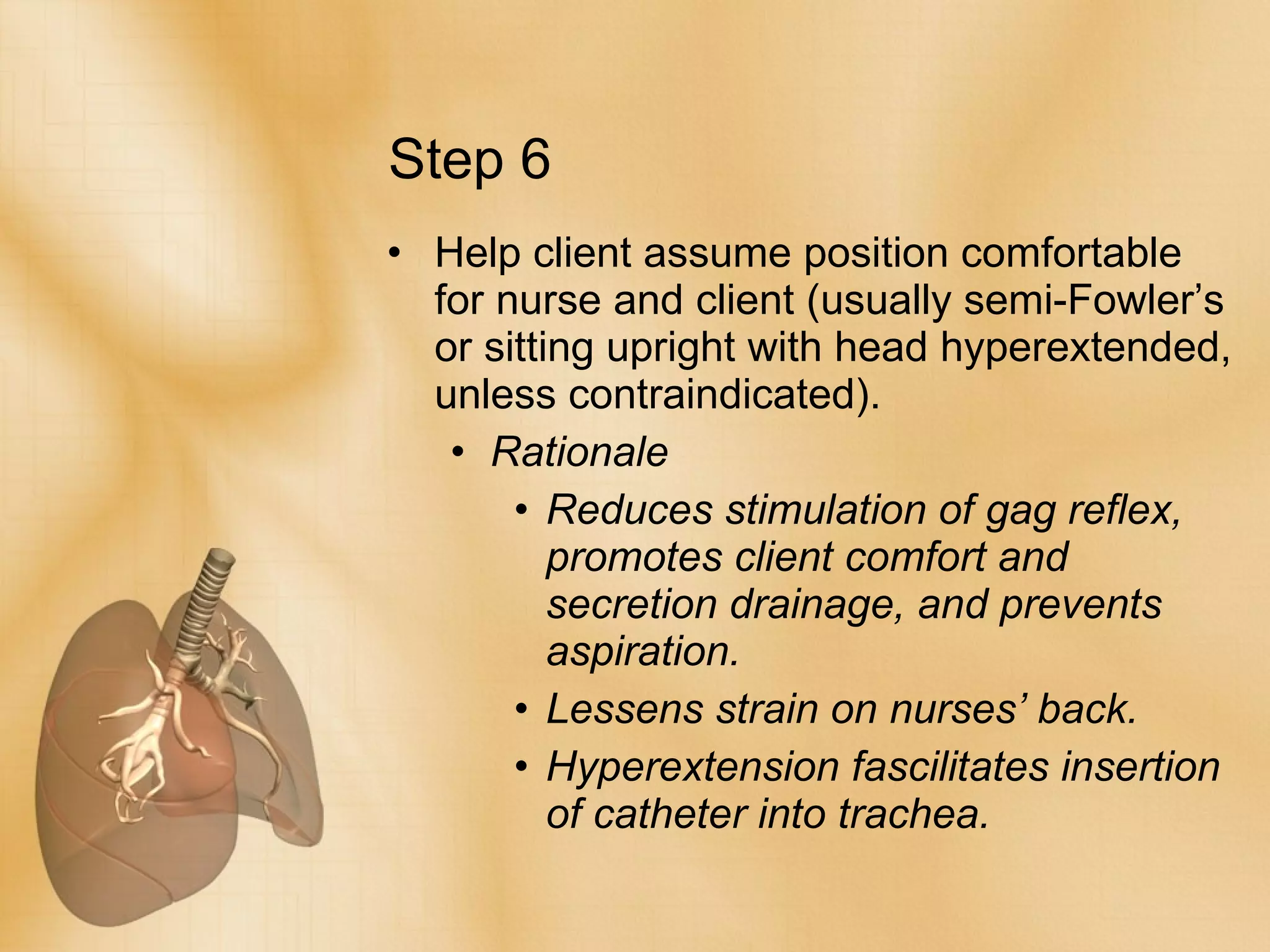 Step 6 Help client assume position comfortable for nurse and client (usually semi-Fowler’s or sitting upright with head hyperextended, unless contraindicated). Rationale Reduces stimulation of gag reflex, promotes client comfort and secretion drainage, and prevents aspiration.  Lessens strain on nurses’ back. Hyperextension fascilitates insertion of catheter into trachea. 