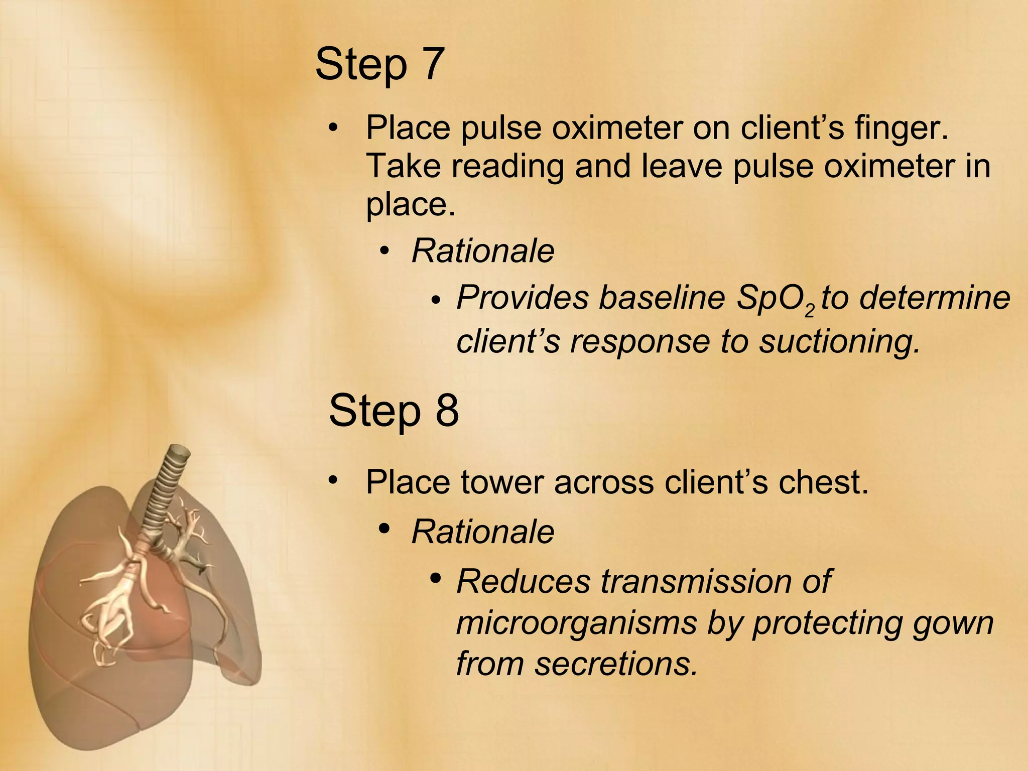 Step 7 Place pulse oximeter on client’s finger. Take reading and leave pulse oximeter in place. Rationale Provides baseline SpO 2  to determine client’s response to suctioning.  Step 8 Place tower across client’s chest. Rationale Reduces transmission of microorganisms by protecting gown from secretions. 