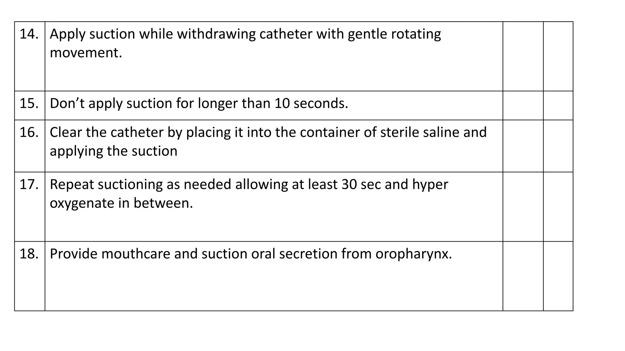 14. Apply suction while withdrawing catheter with gentle rotating
movement.
15. Don’t apply suction for longer than 10 seconds.
16. Clear the catheter by placing it into the container of sterile saline and
applying the suction
17. Repeat suctioning as needed allowing at least 30 sec and hyper
oxygenate in between.
18. Provide mouthcare and suction oral secretion from oropharynx.
 