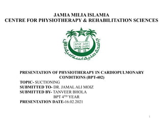 JAMIA MILIA ISLAMIA
CENTRE FOR PHYSIOTHERAPY & REHABILITATION SCIENCES
PRESENTATION OF PHYSIOTHERAPY IN CARDIOPULMONARY
CONDITIONS (BPT-402)
TOPIC- SUCTIONING
SUBMITTED TO- DR. JAMAL ALI MOIZ
SUBMITTED BY- TANVEER BHOLA
BPT 4TH YEAR
PRESENTATION DATE-16.02.2021
1
 