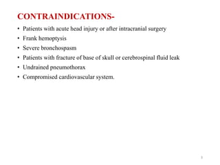 CONTRAINDICATIONS-
• Patients with acute head injury or after intracranial surgery
• Frank hemoptysis
• Severe bronchospasm
• Patients with fracture of base of skull or cerebrospinal fluid leak
• Undrained pneumothorax
• Compromised cardiovascular system.
3
 