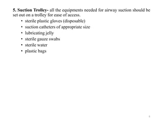 5. Suction Trolley- all the equipments needed for airway suction should be
set out on a trolley for ease of access.
• sterile plastic gloves (disposable)
• suction catheters of appropriate size
• lubricating jelly
• sterile gauze swabs
• sterile water
• plastic bags
6
 