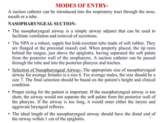MODES OF ENTRY-
A suction catheter can be introduced into the respiratory tract through the nose,
mouth or a tube.
NASOPHARYNGEAL SUCTION-
• The nasopharyngeal airway is a simple airway adjunct that can be used to
facilitate ventilation and removal of secretions.
• The NPA is a robust, supple but kink-resistant tube made of soft rubber. They
are flanged at the proximal (nasal) end. When properly placed, the tip rests
behind the tongue, just above the epiglottis, having separated the soft palate
from the posterior wall of the oropharynx. A suction catheter can be passed
through the tube and into the posterior pharynx and trachea.
• Selection of Nasopharyngeal Airway- The appropriate size of nasopharyngeal
airway for average females is a size 6. For average males, the size should be a
size 7. The final selection should be based on the patient’s height and clinical
condition.
• Proper sizing for the patient is important. If the nasopharyngeal airway is too
short, the airway would not separate the soft palate from the posterior wall of
the pharynx. If the airway is too long, it would enter either the larynx and
aggravate laryngeal reflexes.
• The ideal length of the nasopharyngeal airway should have the distal end of
the airway within 1 cm of the epiglottis. 8
 