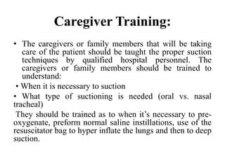 Caregiver Training:
• The caregivers or family members that will be taking
care of the patient should be taught the proper suction
techniques by qualified hospital personnel. The
caregivers or family members should be trained to
understand:
• When it is necessary to suction
• What type of suctioning is needed (oral vs. nasal
tracheal)
They should be trained as to when it’s necessary to pre-
oxygenate, preform normal saline instillations, use of the
resuscitator bag to hyper inflate the lungs and then to deep
suction.
 