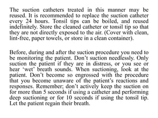 The suction catheters treated in this manner may be
reused. It is recommended to replace the suction catheter
every 24 hours. Tonsil tips can be boiled, and reused
indefinitely. Store the cleaned catheter or tonsil tip so that
they are not directly exposed to the air. (Cover with clean,
lint-free, paper towels, or store in a clean container).
Before, during and after the suction procedure you need to
be monitoring the patient. Don’t suction needlessly. Only
suction the patient if they are in distress, or you see or
hear ‘wet’ breath sounds. When suctioning, look at the
patient. Don’t become so engrossed with the procedure
that you become unaware of the patient’s reactions and
responses. Remember; don’t actively keep the suction on
for more than 5 seconds if using a catheter and performing
deep suctioning or for 10 seconds if using the tonsil tip.
Let the patient regain their breath.
 