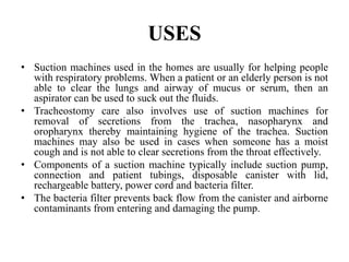 USES
• Suction machines used in the homes are usually for helping people
with respiratory problems. When a patient or an elderly person is not
able to clear the lungs and airway of mucus or serum, then an
aspirator can be used to suck out the fluids.
• Tracheostomy care also involves use of suction machines for
removal of secretions from the trachea, nasopharynx and
oropharynx thereby maintaining hygiene of the trachea. Suction
machines may also be used in cases when someone has a moist
cough and is not able to clear secretions from the throat effectively.
• Components of a suction machine typically include suction pump,
connection and patient tubings, disposable canister with lid,
rechargeable battery, power cord and bacteria filter.
• The bacteria filter prevents back flow from the canister and airborne
contaminants from entering and damaging the pump.
 