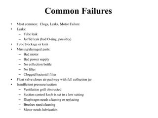 Common Failures
• Most common: Clogs, Leaks, Motor Failure
• Leaks:
– Tube leak
– Jar/lid leak (bad O-ring, possibly)
• Tube blockage or kink
• Missing/damaged parts:
– Bad motor
– Bad power supply
– No collection bottle
– No filter
– Clogged bacterial filter
• Float valve closes air pathway with full collection jar
• Insufficient pressure/suction
– Ventilation grill obstructed
– Suction control knob is set to a low setting
– Diaphragm needs cleaning or replacing
– Brushes need cleaning
– Motor needs lubrication
 