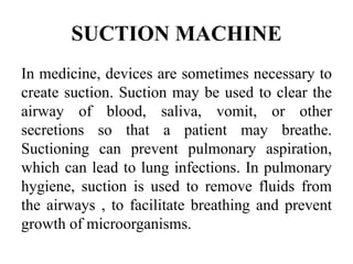 SUCTION MACHINE
In medicine, devices are sometimes necessary to
create suction. Suction may be used to clear the
airway of blood, saliva, vomit, or other
secretions so that a patient may breathe.
Suctioning can prevent pulmonary aspiration,
which can lead to lung infections. In pulmonary
hygiene, suction is used to remove fluids from
the airways , to facilitate breathing and prevent
growth of microorganisms.
 