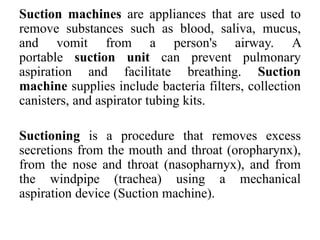 Suction machines are appliances that are used to
remove substances such as blood, saliva, mucus,
and vomit from a person's airway. A
portable suction unit can prevent pulmonary
aspiration and facilitate breathing. Suction
machine supplies include bacteria filters, collection
canisters, and aspirator tubing kits.
Suctioning is a procedure that removes excess
secretions from the mouth and throat (oropharynx),
from the nose and throat (nasopharnyx), and from
the windpipe (trachea) using a mechanical
aspiration device (Suction machine).
 