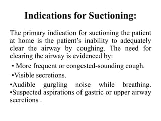 Indications for Suctioning:
The primary indication for suctioning the patient
at home is the patient’s inability to adequately
clear the airway by coughing. The need for
clearing the airway is evidenced by:
• More frequent or congested-sounding cough.
•Visible secretions.
•Audible gurgling noise while breathing.
•Suspected aspirations of gastric or upper airway
secretions .
 