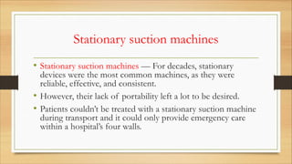 Stationary suction machines
• Stationary suction machines — For decades, stationary
devices were the most common machines, as they were
reliable, effective, and consistent.
• However, their lack of portability left a lot to be desired.
• Patients couldn’t be treated with a stationary suction machine
during transport and it could only provide emergency care
within a hospital’s four walls.
 