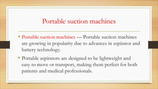 Portable suction machines
• Portable suction machines — Portable suction machines
are growing in popularity due to advances in aspirator and
battery technology.
• Portable aspirators are designed to be lightweight and
easy to move or transport, making them perfect for both
patients and medical professionals.
 