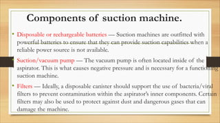 Components of suction machine.
• Disposable or rechargeable batteries — Suction machines are outfitted with
powerful batteries to ensure that they can provide suction capabilities when a
reliable power source is not available.
• Suction/vacuum pump — The vacuum pump is often located inside of the
aspirator. This is what causes negative pressure and is necessary for a functioning
suction machine.
• Filters — Ideally, a disposable canister should support the use of bacteria/viral
filters to prevent contamination within the aspirator’s inner components. Certain
filters may also be used to protect against dust and dangerous gases that can
damage the machine.
 
