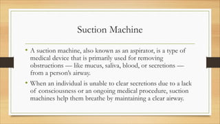 Suction Machine
• A suction machine, also known as an aspirator, is a type of
medical device that is primarily used for removing
obstructions — like mucus, saliva, blood, or secretions —
from a person’s airway.
• When an individual is unable to clear secretions due to a lack
of consciousness or an ongoing medical procedure, suction
machines help them breathe by maintaining a clear airway.
 