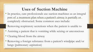 Uses of Suction Machine
• In practice, care professionals use suction machines as an integral
part of a treatment plan when a patient’s airway is partially or
completely obstructed. Some common uses include:
• Removing respiratory secretions when the patient is unable to
• Assisting a patient that is vomiting while seizing or unconscious
• Clearing blood from the airway
• Removing a foreign substance from a patient’s windpipe and/or
lungs (pulmonary aspiration)
 