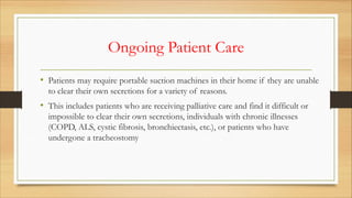 Ongoing Patient Care
• Patients may require portable suction machines in their home if they are unable
to clear their own secretions for a variety of reasons.
• This includes patients who are receiving palliative care and find it difficult or
impossible to clear their own secretions, individuals with chronic illnesses
(COPD, ALS, cystic fibrosis, bronchiectasis, etc.), or patients who have
undergone a tracheostomy
 