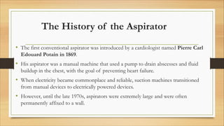 The History of the Aspirator
• The first conventional aspirator was introduced by a cardiologist named Pierre Carl
Edouard Potain in 1869.
• His aspirator was a manual machine that used a pump to drain abscesses and fluid
buildup in the chest, with the goal of preventing heart failure.
• When electricity became commonplace and reliable, suction machines transitioned
from manual devices to electrically powered devices.
• However, until the late 1970s, aspirators were extremely large and were often
permanently affixed to a wall.
 