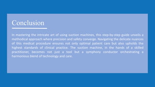 Conclusion
In mastering the intricate art of using suction machines, this step-by-step guide unveils a
methodical approach where precision and safety converge. Navigating the delicate nuances
of this medical procedure ensures not only optimal patient care but also upholds the
highest standards of clinical practice. The suction machine, in the hands of a skilled
practitioner, becomes not just a tool but a symphony conductor orchestrating a
harmonious blend of technology and care.
 