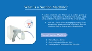 What Is a Suction Machine?
A suction machine, also known as a suction pump or
aspirator, is a medical device that removes mucus, blood,
saliva, and other fluids or debris from the airway or body.
• They are a critical tool in managing respiratory issues
and ensuring airway clearance for patients who are
unable to cough or clear secretions independently.
Types of Suction Machines
1. Manual Suction Devices
2. Electrically Powered Suction Units
3. Battery-Powered Portable Suction Machines
 