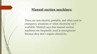 Manual suction machines:
These are non-electric, portable, and often used in
emergency situations or when electricity isn’t
available. Medzell says that manual suction
machines are frequently used in emergencies
because they don’t require electricity.
 