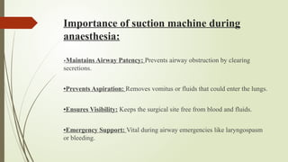 Importance of suction machine during
anaesthesia:
•Maintains Airway Patency: Prevents airway obstruction by clearing
secretions.
•Prevents Aspiration: Removes vomitus or fluids that could enter the lungs.
•Ensures Visibility: Keeps the surgical site free from blood and fluids.
•Emergency Support: Vital during airway emergencies like laryngospasm
or bleeding.
 