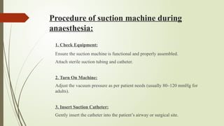 Procedure of suction machine during
anaesthesia:
1. Check Equipment:
Ensure the suction machine is functional and properly assembled.
Attach sterile suction tubing and catheter.
2. Turn On Machine:
Adjust the vacuum pressure as per patient needs (usually 80–120 mmHg for
adults).
3. Insert Suction Catheter:
Gently insert the catheter into the patient’s airway or surgical site.
 