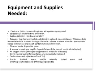 Equipment and Supplies
Needed:
• Electric or battery powered aspirator with pressure gauge and
• collection jar with overflow protection .
• Suction catheters (sized appropriately)
• Tap water that has been boiled and stored in a closed, clean container. Water needs to
be used within 24 hours of boiling to flush the catheter. o Water from the tap that is not
boiled will increase the risk of contamination and infection.
• Clean or sterile disposable gloves
• A manual resuscitator bag (for hyperinflation of the lungs if medically indicated)
• An oxygen source (when pre-oxygenation is medically indicated)
• Sterile normal saline (for instillation when medically indicated)
• Oral suction device (Yankauer Tonsil Tip)
• Sterile distilled water, and/or recently boiled water and
cleaning solution (alcohol or hydrogen peroxide)
 